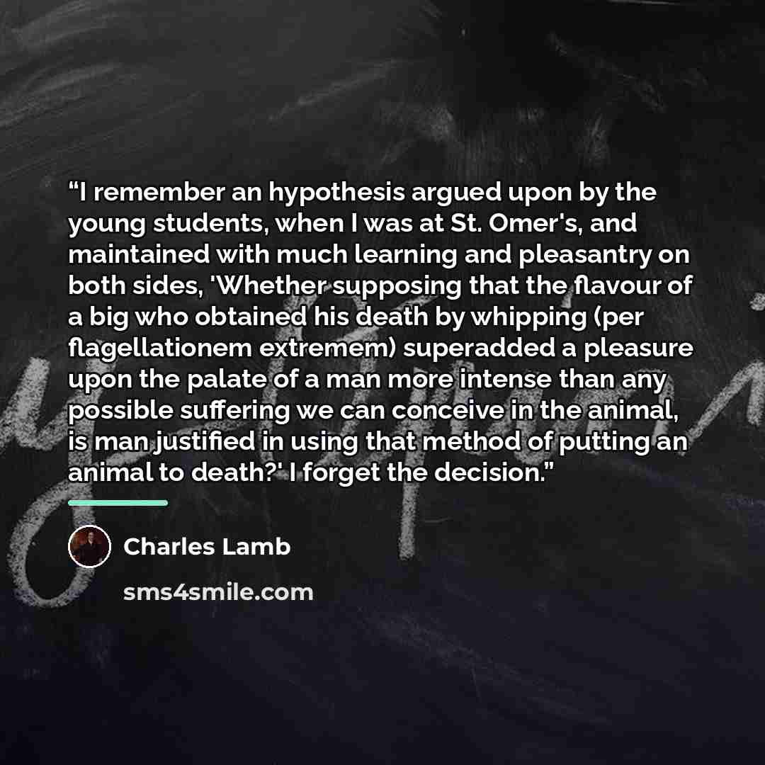 “I remember an hypothesis argued upon by the young students, when I was at St. Omer's, and maintained with much learning and pleasantry on both sides, 'Whether supposing that the flavour of a big who obtained his death by whipping (per flagellationem extremem) superadded a pleasure upon the palate…” quote by Charles Lamb