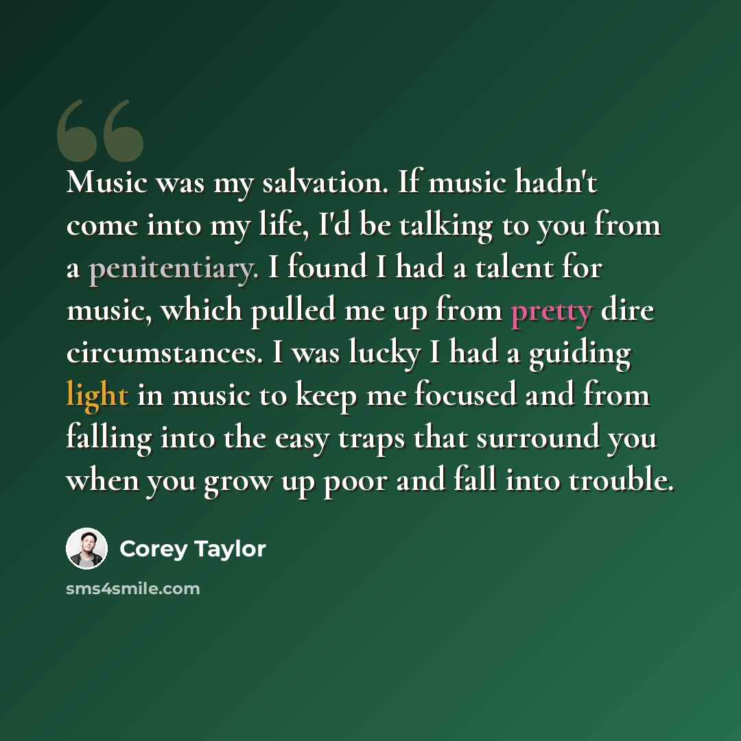 “Music was my salvation. If music hadn't come into my life, I'd be talking to you from a penitentiary. I found I had a talent for music, which pulled me up from pretty dire circumstances. I was lucky I had a guiding light in music to keep me focused and from falling into the easy traps that…” quote by Corey Taylor