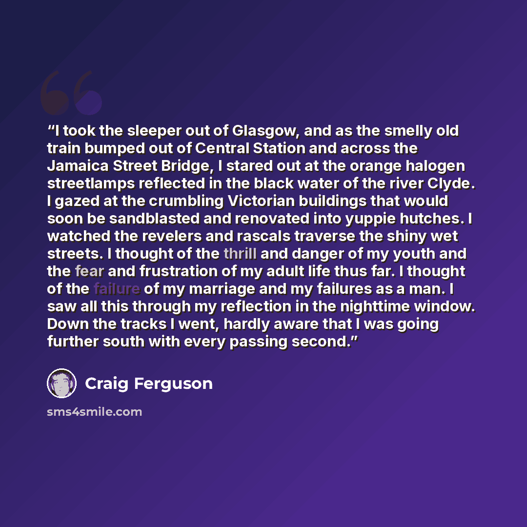 “I took the sleeper out of Glasgow, and as the smelly old train bumped out of Central Station and across the Jamaica Street Bridge, I stared out at the orange halogen streetlamps reflected in the black water of the river Clyde. I gazed at the crumbling Victorian buildings that would soon be…” quote by Craig Ferguson