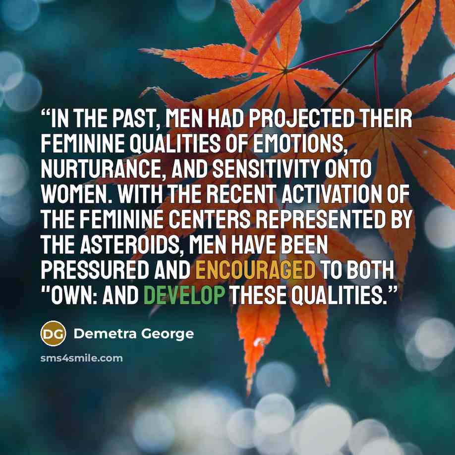 “In the past, men had projected their feminine qualities of emotions, nurturance, and sensitivity onto women. With the recent activation of the feminine centers represented by the asteroids, men have been pressured and encouraged to both "own: and develop these qualities.” quote by Demetra George