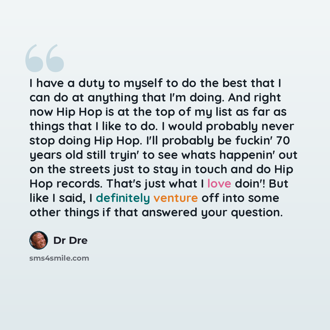“I have a duty to myself to do the best that I can do at anything that I'm doing. And right now Hip Hop is at the top of my list as far as things that I like to do. I would probably never stop doing Hip Hop. I'll probably be fuckin' 70 years old still tryin' to see whats happenin' out on the…” quote by Dr Dre
