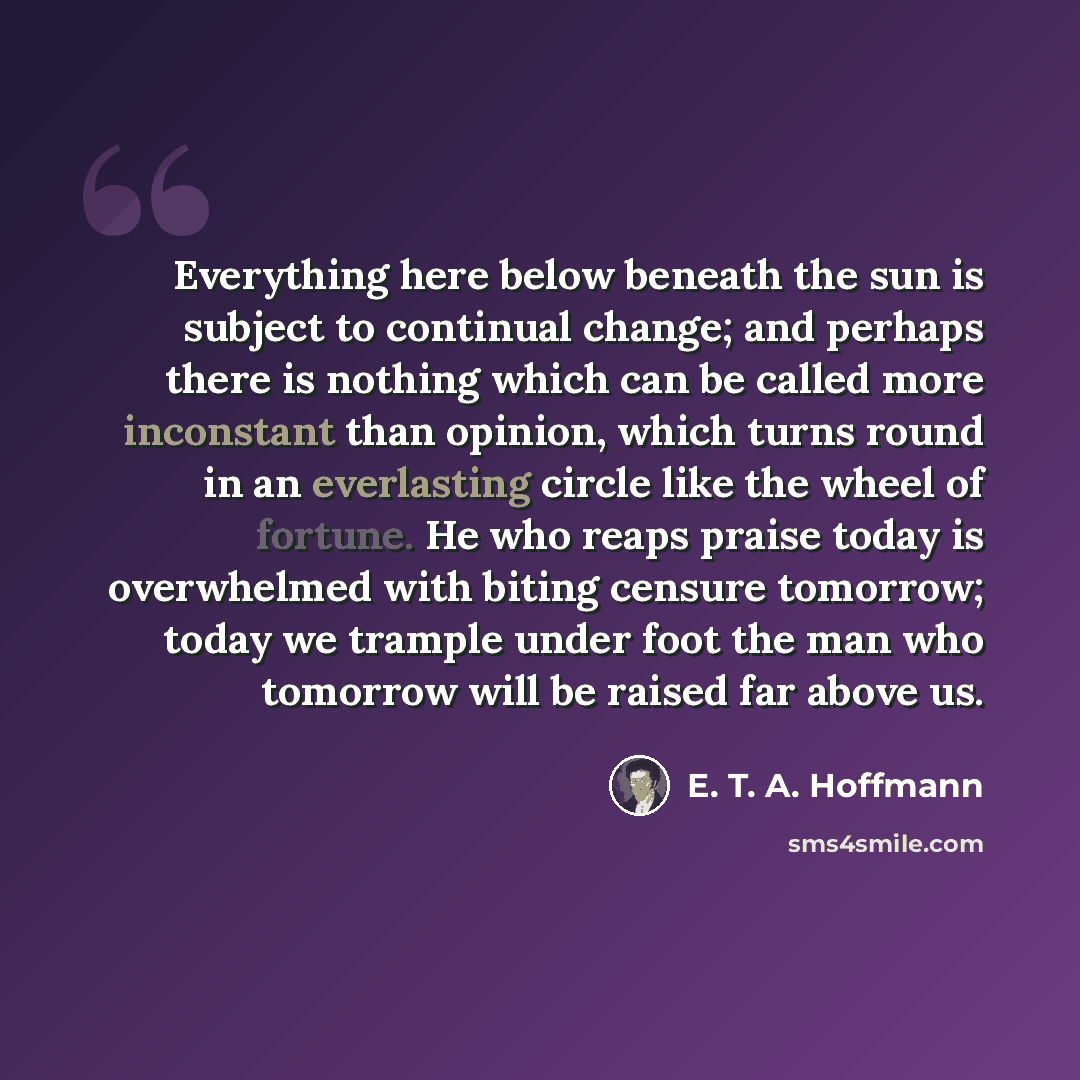 “Everything here below beneath the sun is subject to continual change; and perhaps there is nothing which can be called more inconstant than opinion, which turns round in an everlasting circle like the wheel of fortune. He who reaps praise today is overwhelmed with biting censure tomorrow; today we…” quote by E. T. A. Hoffmann
