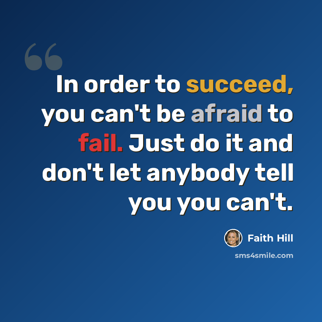 “In order to succeed, you can't be afraid to fail. Just do it and don't let anybody tell you you can't.” quote by Faith Hill