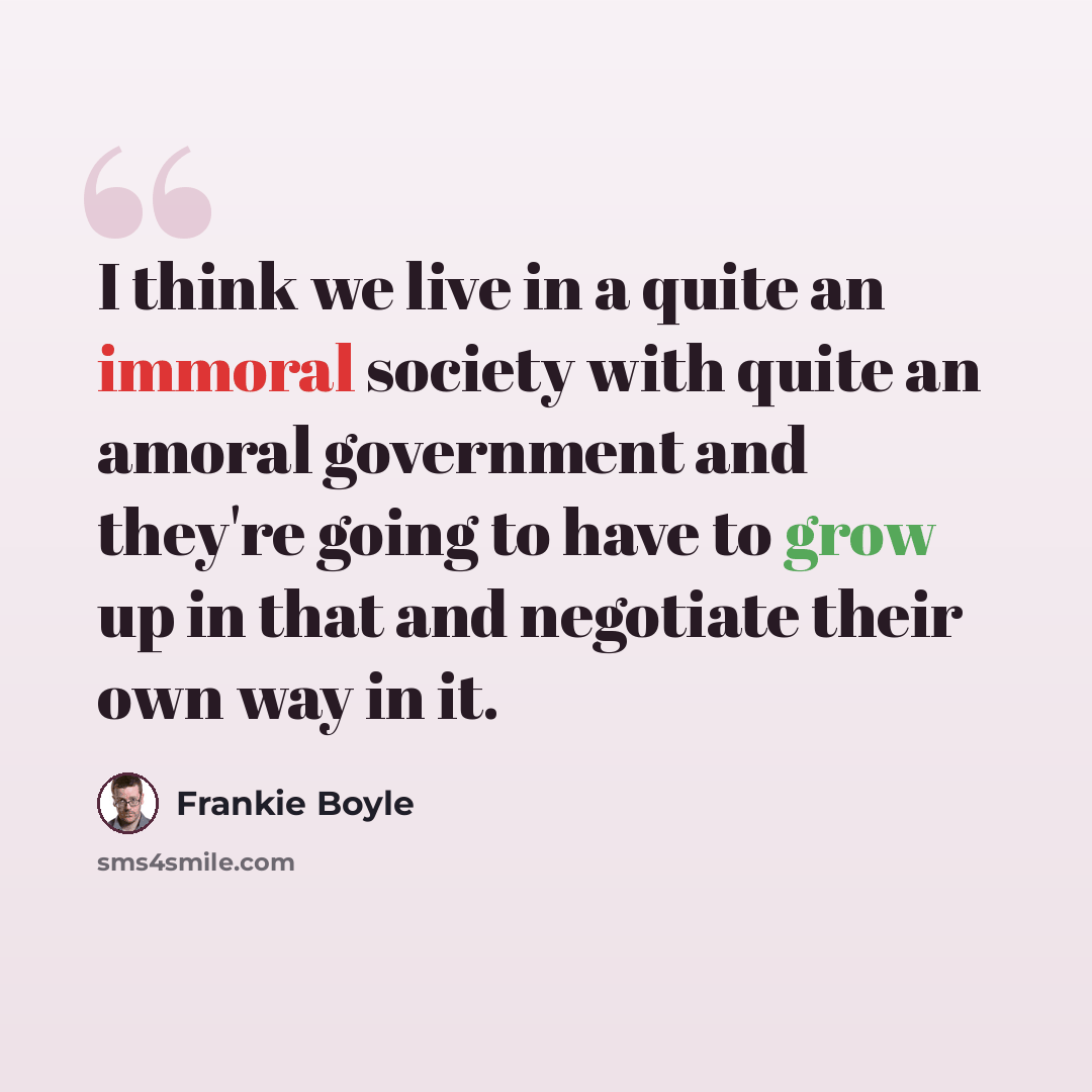 “I think we live in a quite an immoral society with quite an amoral government and they're going to have to grow up in that and negotiate their own way in it.” quote by Frankie Boyle