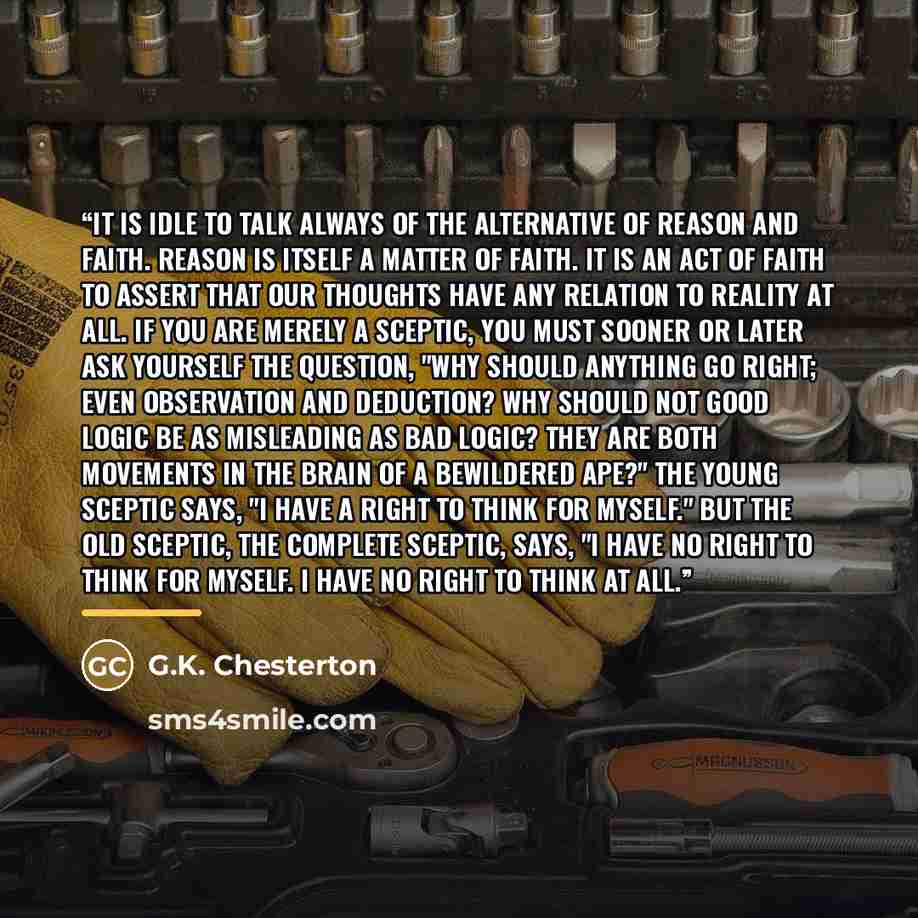 “It is idle to talk always of the alternative of reason and faith. Reason is itself a matter of faith. It is an act of faith to assert that our thoughts have any relation to reality at all. If you are merely a sceptic, you must sooner or later ask yourself the question, "Why should ANYTHING go…” quote by G.K. Chesterton