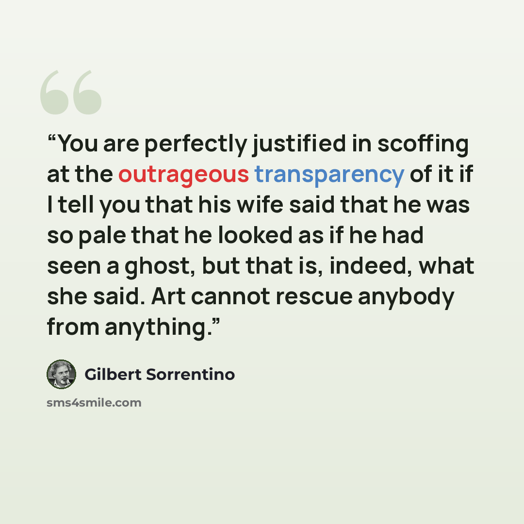 “You are perfectly justified in scoffing at the outrageous transparency of it if I tell you that his wife said that he was so pale that he looked as if he had seen a ghost, but that is, indeed, what she said. Art cannot rescue anybody from anything.” quote by Gilbert Sorrentino