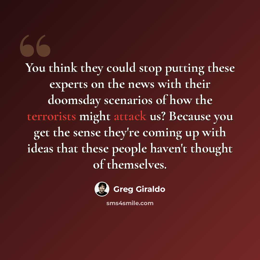 “You think they could stop putting these experts on the news with their doomsday scenarios of how the terrorists might attack us? Because you get the sense they're coming up with ideas that these people haven't thought of themselves.” quote by Greg Giraldo