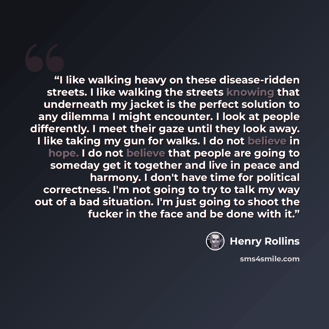 “I like walking heavy on these disease-ridden streets. I like walking the streets knowing that underneath my jacket is the perfect solution to any dilemma I might encounter. I look at people differently. I meet their gaze until they look away. I like taking my gun for walks. I do not believe in…” quote by Henry Rollins