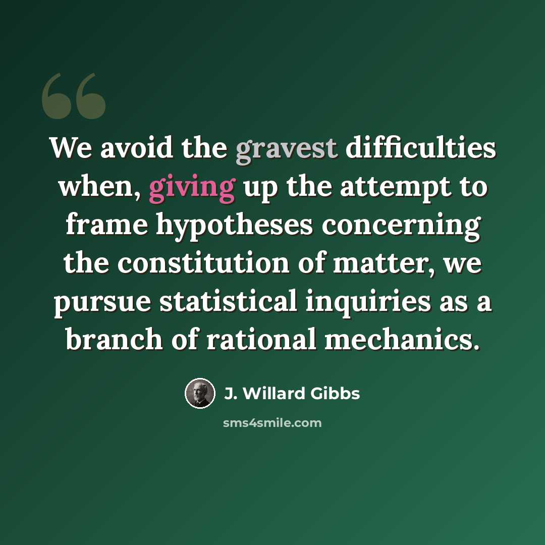 “We avoid the gravest difficulties when, giving up the attempt to frame hypotheses concerning the constitution of matter, we pursue statistical inquiries as a branch of rational mechanics.” quote by J. Willard Gibbs