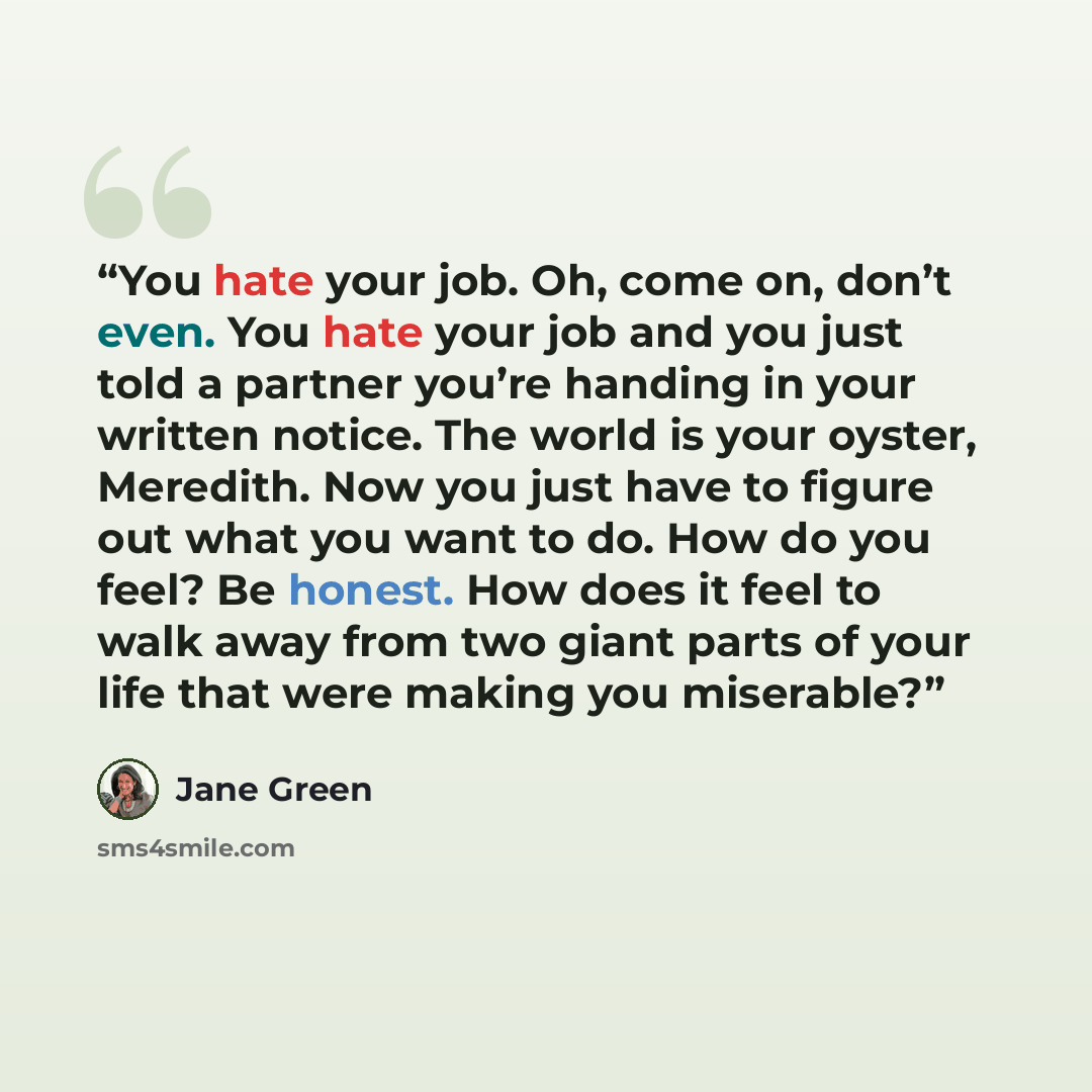 “You hate your job. Oh, come on, don’t even. You hate your job and you just told a partner you’re handing in your written notice. The world is your oyster, Meredith. Now you just have to figure out what you want to do. How do you feel? Be honest. How does it feel to walk away from two giant parts…” quote by Jane Green