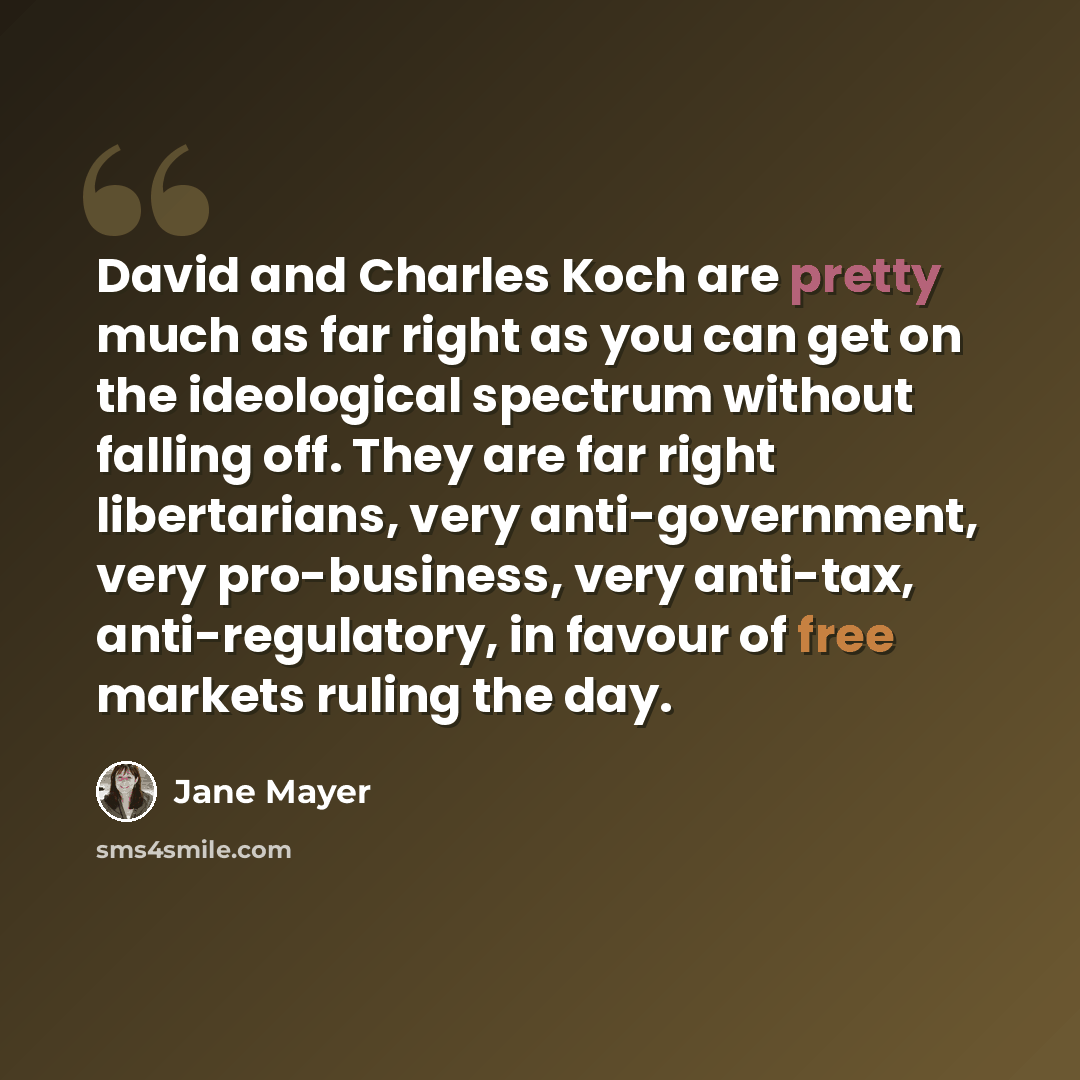 “David and Charles Koch are pretty much as far right as you can get on the ideological spectrum without falling off. They are far right libertarians, very anti-government, very pro-business, very anti-tax, anti-regulatory, in favour of free markets ruling the day.” quote by Jane Mayer