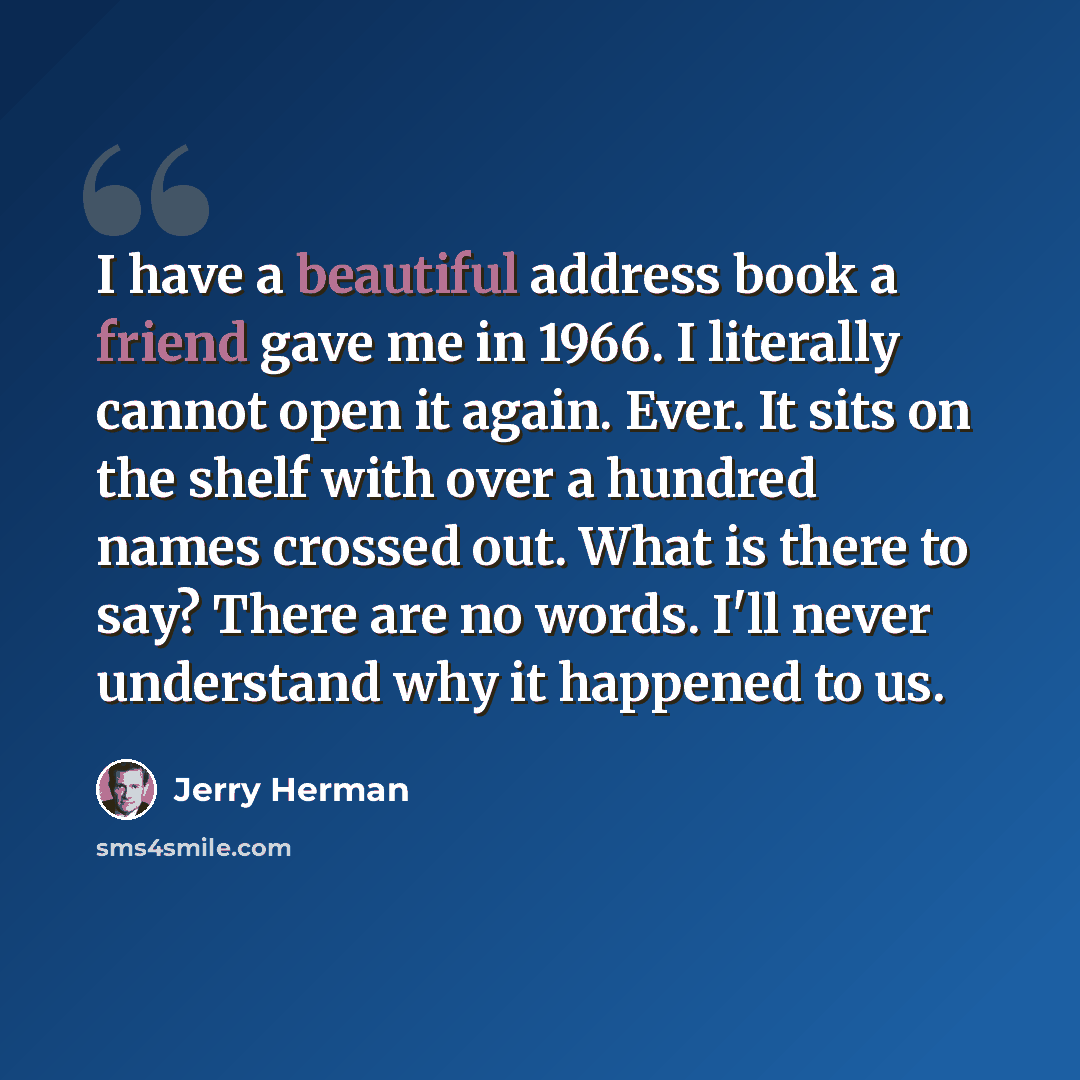 “I have a beautiful address book a friend gave me in 1966. I literally cannot open it again. Ever. It sits on the shelf with over a hundred names crossed out. What is there to say? There are no words. I'll never understand why it happened to us.” quote by Jerry Herman