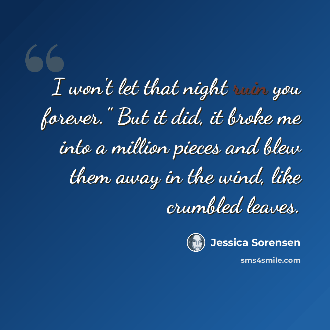 “I won't let that night ruin you forever." But it did, it broke me into a million pieces and blew them away in the wind, like crumbled leaves.” quote by Jessica Sorensen