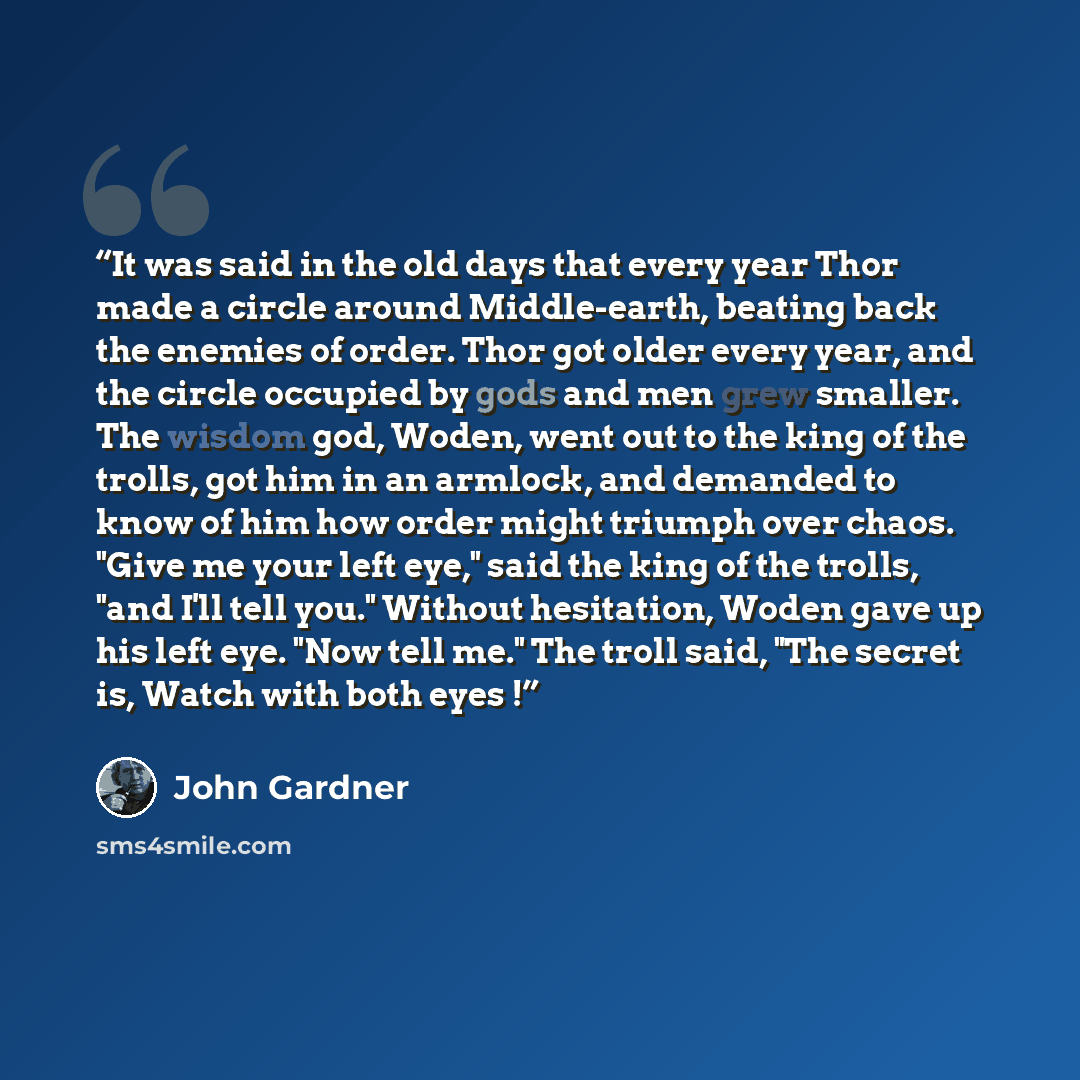 “It was said in the old days that every year Thor made a circle around Middle-earth, beating back the enemies of order. Thor got older every year, and the circle occupied by gods and men grew smaller. The wisdom god, Woden, went out to the king of the trolls, got him in an armlock, and demanded to…” quote by John Gardner