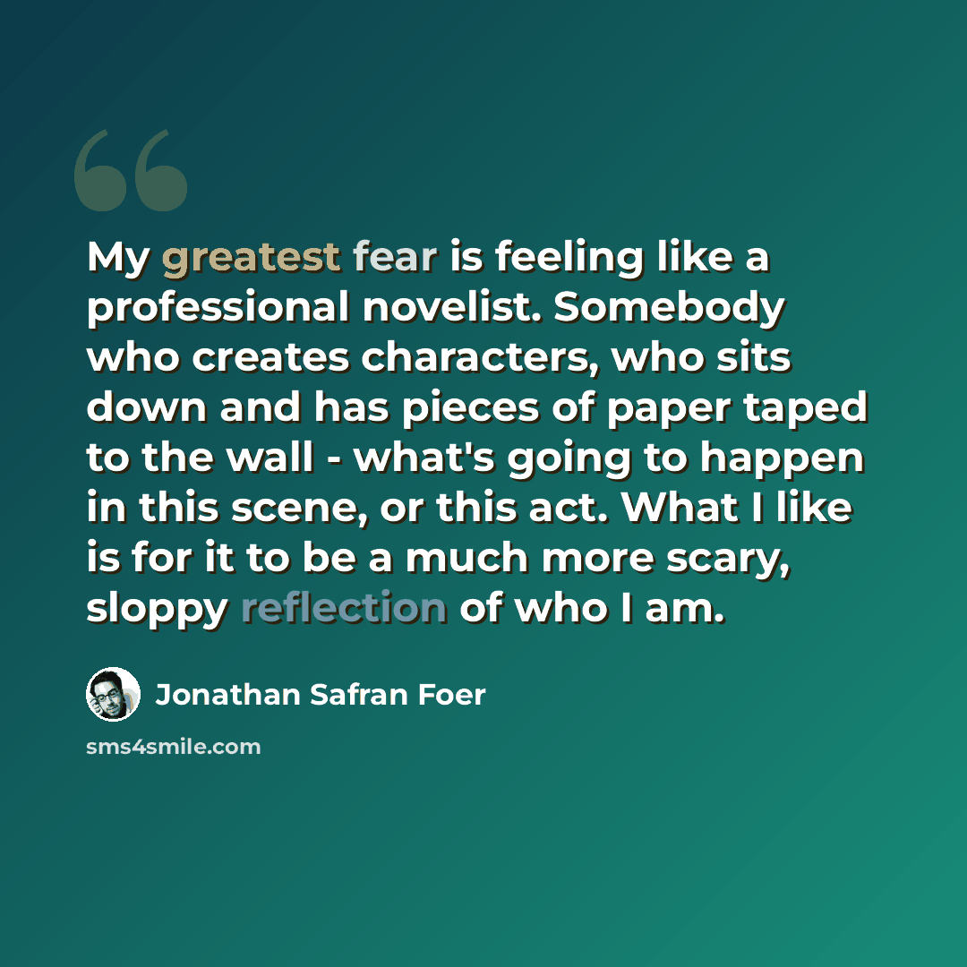 “My greatest fear is feeling like a professional novelist. Somebody who creates characters, who sits down and has pieces of paper taped to the wall - what's going to happen in this scene, or this act. What I like is for it to be a much more scary, sloppy reflection of who I am.” quote by Jonathan Safran Foer