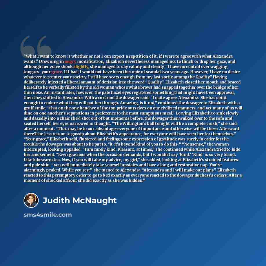 “What I want to know is whether or not I can expect a repetition of it, if I were to agree with what Alexandra wants.” Drowning in angry mortification, Elizabeth nevertheless managed not to flinch or drop her gaze, and although her voice shook slightly, she managed to say calmly and clearly, “I…” quote by Judith McNaught