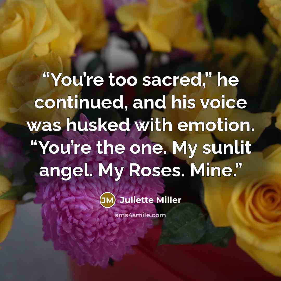 “You’re too sacred,” he continued, and his voice was husked with emotion. “You’re the one. My sunlit angel. My Roses. Mine.” quote by Juliette Miller
