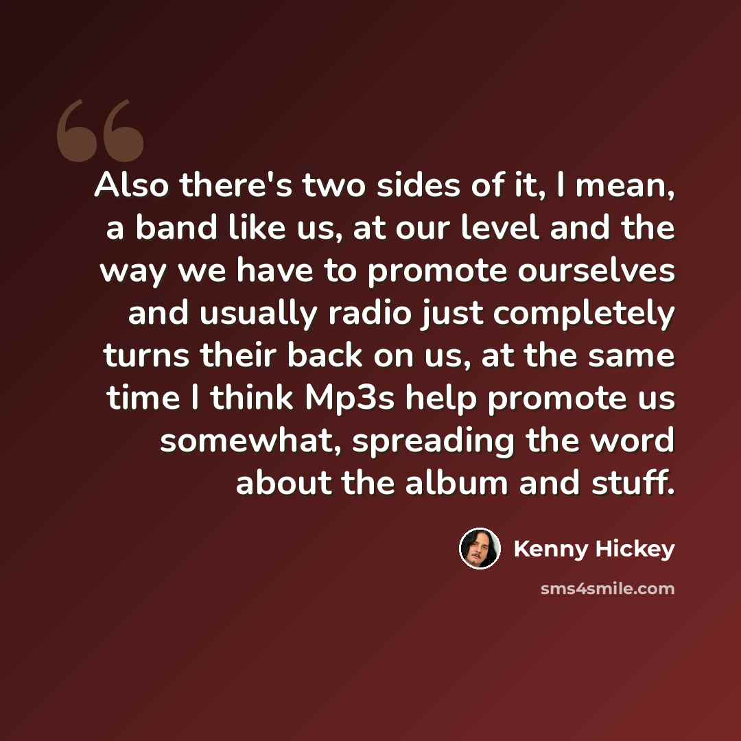 “Also there's two sides of it, I mean, a band like us, at our level and the way we have to promote ourselves and usually radio just completely turns their back on us, at the same time I think Mp3s help promote us somewhat, spreading the word about the album and stuff.” quote by Kenny Hickey