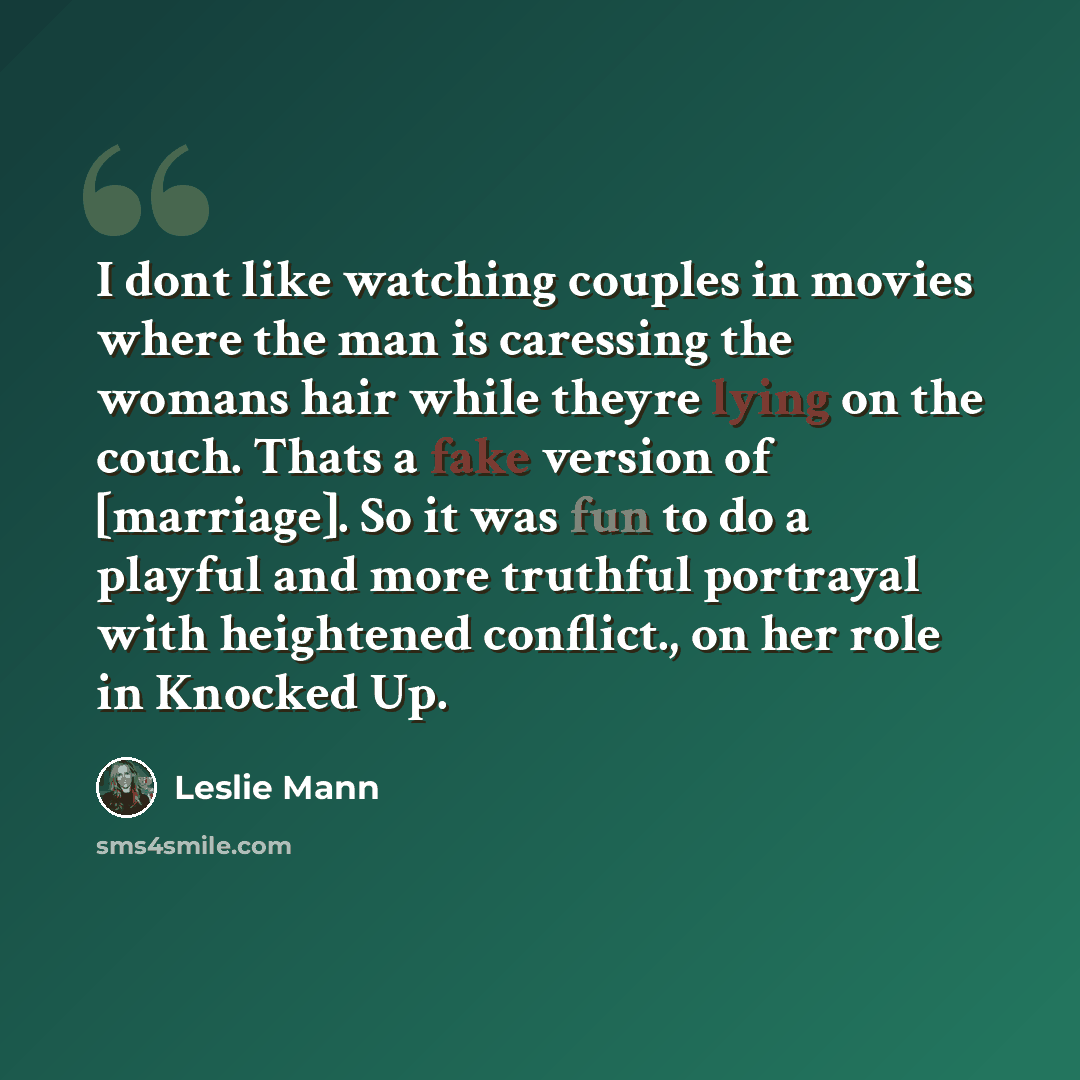 “I dont like watching couples in movies where the man is caressing the womans hair while theyre lying on the couch. Thats a fake version of [marriage]. So it was fun to do a playful and more truthful portrayal with heightened conflict., on her role in Knocked Up.” quote by Leslie Mann