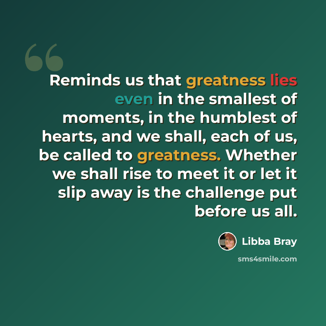 “Reminds us that greatness lies even in the smallest of moments, in the humblest of hearts, and we shall, each of us, be called to greatness. Whether we shall rise to meet it or let it slip away is the challenge put before us all.” quote by Libba Bray