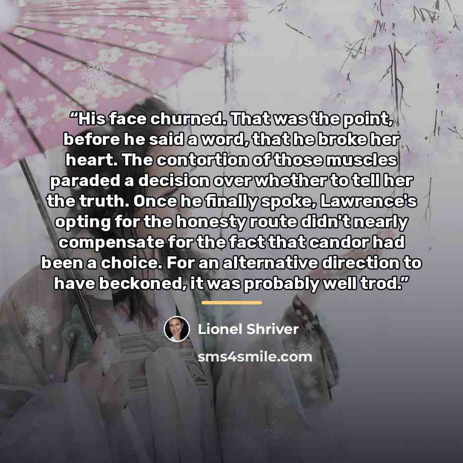 “His face churned. That was the point, before he said a word, that he broke her heart. The contortion of those muscles paraded a decision over whether to tell her the truth. Once he finally spoke, Lawrence's opting for the honesty route didn't nearly compensate for the fact that candor had been a…” quote by Lionel Shriver