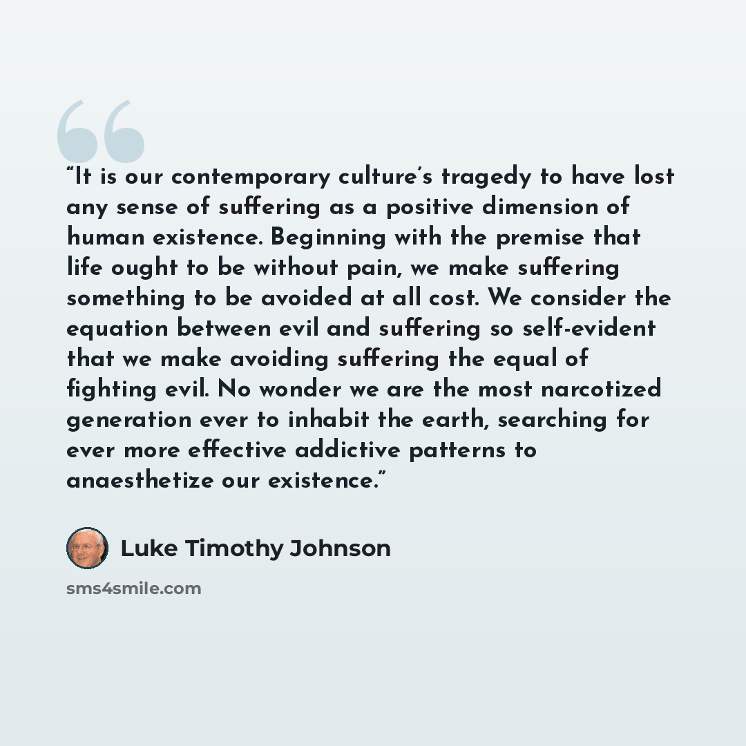“It is our contemporary culture’s tragedy to have lost any sense of suffering as a positive dimension of human existence. Beginning with the premise that life ought to be without pain, we make suffering something to be avoided at all cost. We consider the equation between evil and suffering so…” quote by Luke Timothy Johnson