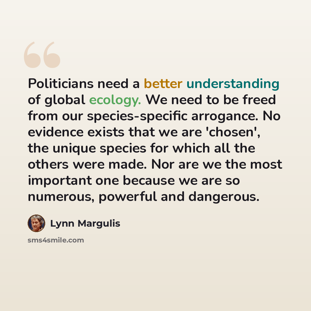 “Politicians need a better understanding of global ecology. We need to be freed from our species-specific arrogance. No evidence exists that we are 'chosen', the unique species for which all the others were made. Nor are we the most important one because we are so numerous, powerful and dangerous.” quote by Lynn Margulis