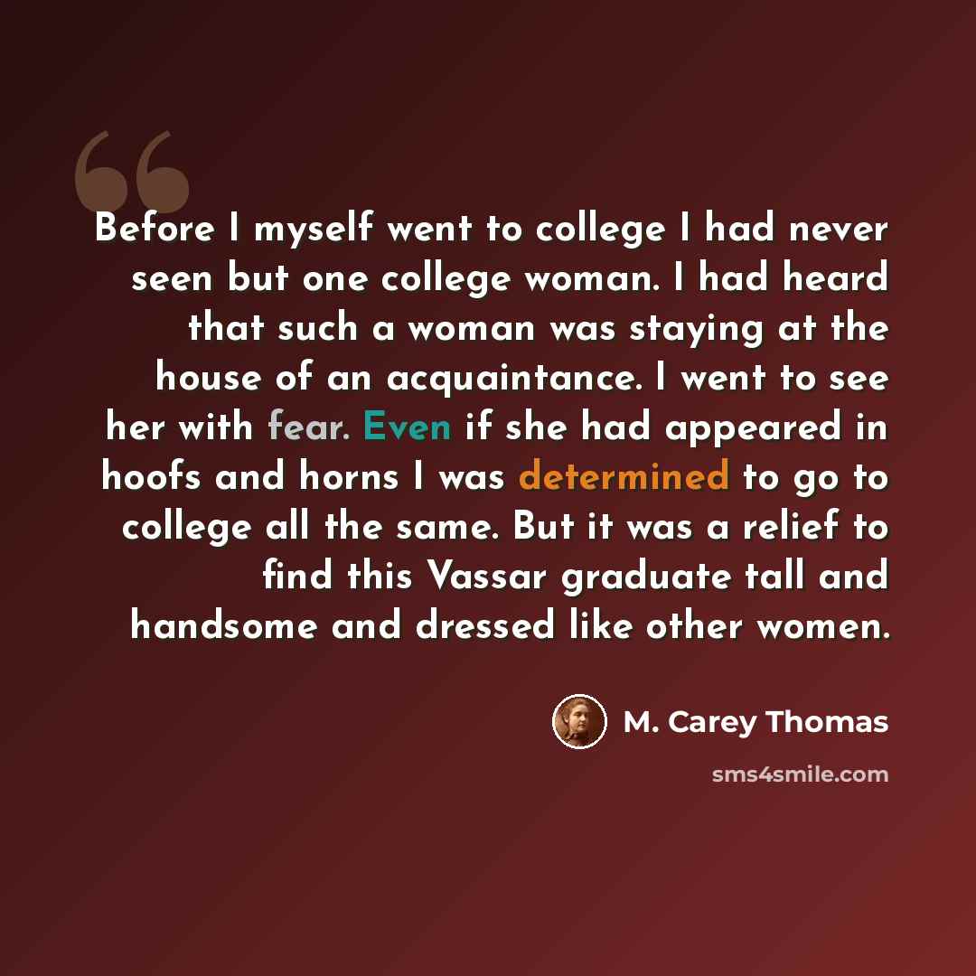 “Before I myself went to college I had never seen but one college woman. I had heard that such a woman was staying at the house of an acquaintance. I went to see her with fear. Even if she had appeared in hoofs and horns I was determined to go to college all the same. But it was a relief to find…” quote by M. Carey Thomas