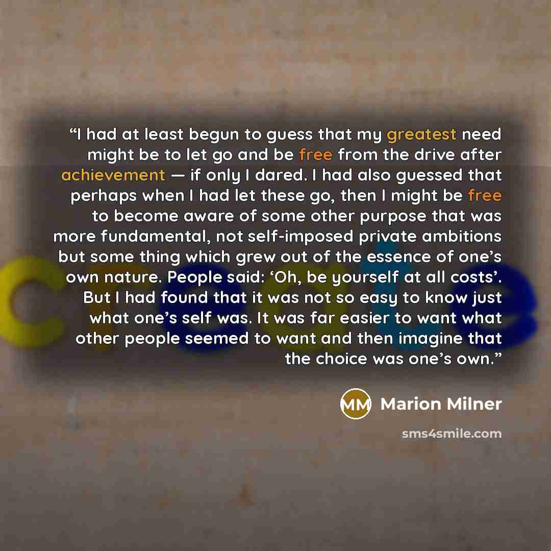 “I had at least begun to guess that my greatest need might be to let go and be free from the drive after achievement — if only I dared. I had also guessed that perhaps when I had let these go, then I might be free to become aware of some other purpose that was more fundamental, not self-imposed…” quote by Marion Milner