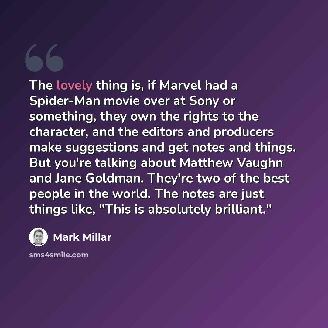 “The lovely thing is, if Marvel had a Spider-Man movie over at Sony or something, they own the rights to the character, and the editors and producers make suggestions and get notes and things. But you're talking about Matthew Vaughn and Jane Goldman. They're two of the best people in the world. The…” quote by Mark Millar