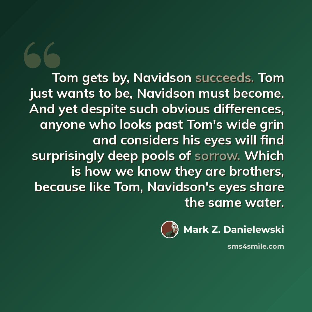 “Tom gets by, Navidson succeeds. Tom just wants to be, Navidson must become. And yet despite such obvious differences, anyone who looks past Tom's wide grin and considers his eyes will find surprisingly deep pools of sorrow. Which is how we know they are brothers, because like Tom, Navidson's eyes…” quote by Mark Z. Danielewski