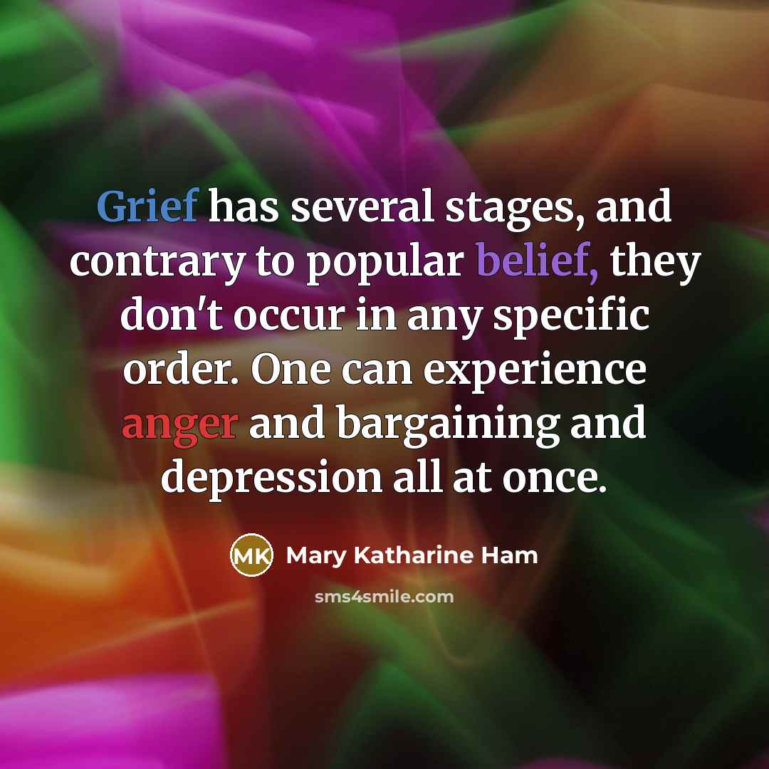 “Grief has several stages, and contrary to popular belief, they don't occur in any specific order. One can experience anger and bargaining and depression all at once.” quote by Mary Katharine Ham