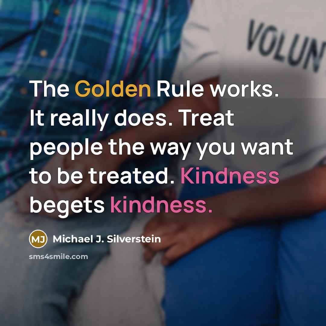 “The Golden Rule works. It really does. Treat people the way you want to be treated. Kindness begets kindness.” quote by Michael J. Silverstein