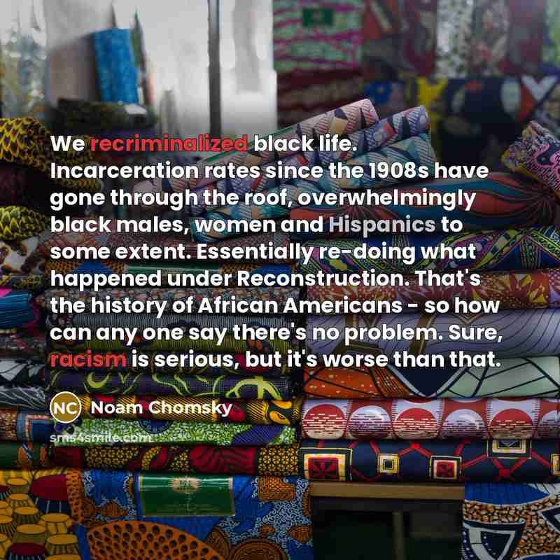 “We recriminalized black life. Incarceration rates since the 1908s have gone through the roof, overwhelmingly black males, women and Hispanics to some extent. Essentially re-doing what happened under Reconstruction. That's the history of African Americans - so how can any one say there's no…” quote by Noam Chomsky
