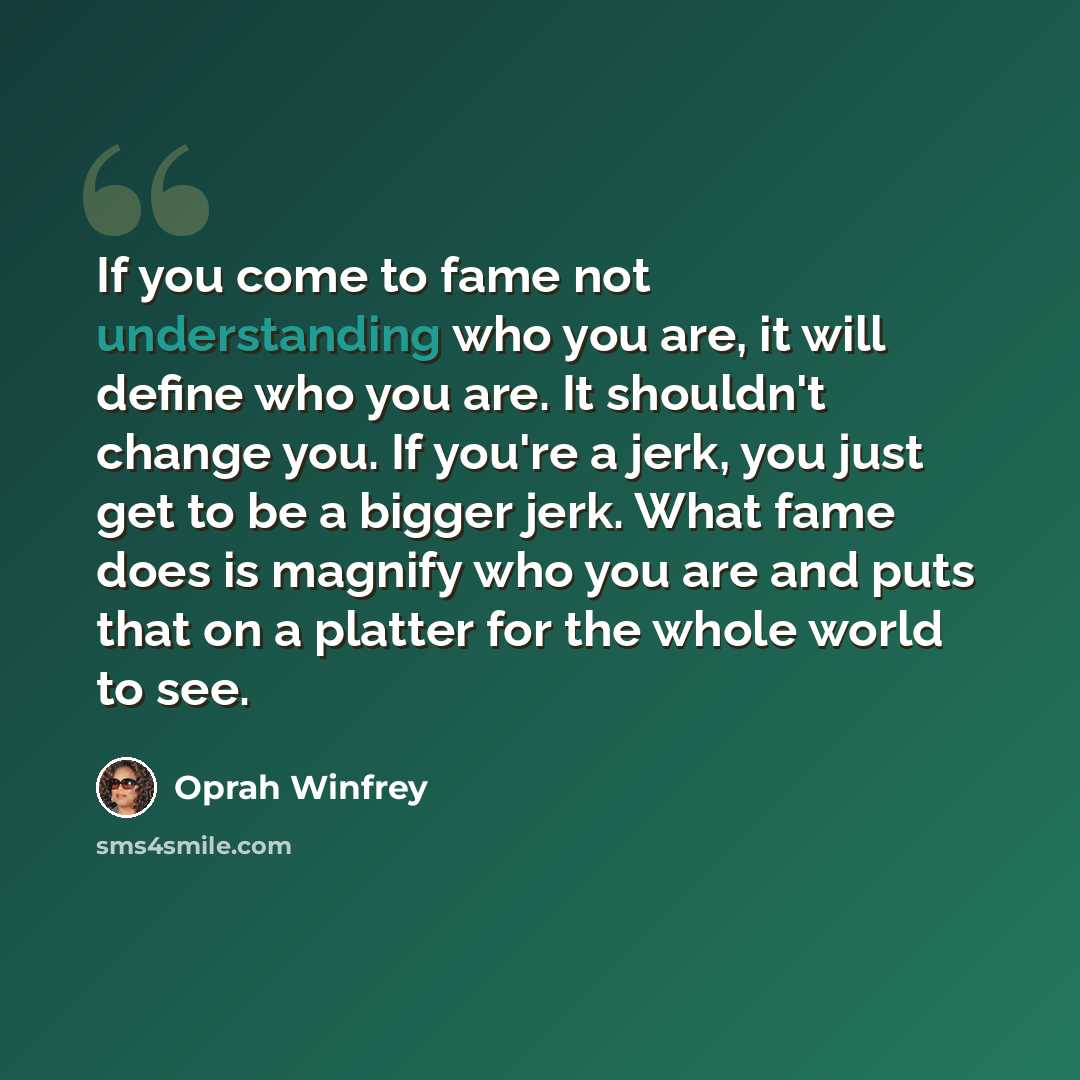 “If you come to fame not understanding who you are, it will define who you are. It shouldn't change you. If you're a jerk, you just get to be a bigger jerk. What fame does is magnify who you are and puts that on a platter for the whole world to see.” quote by Oprah Winfrey