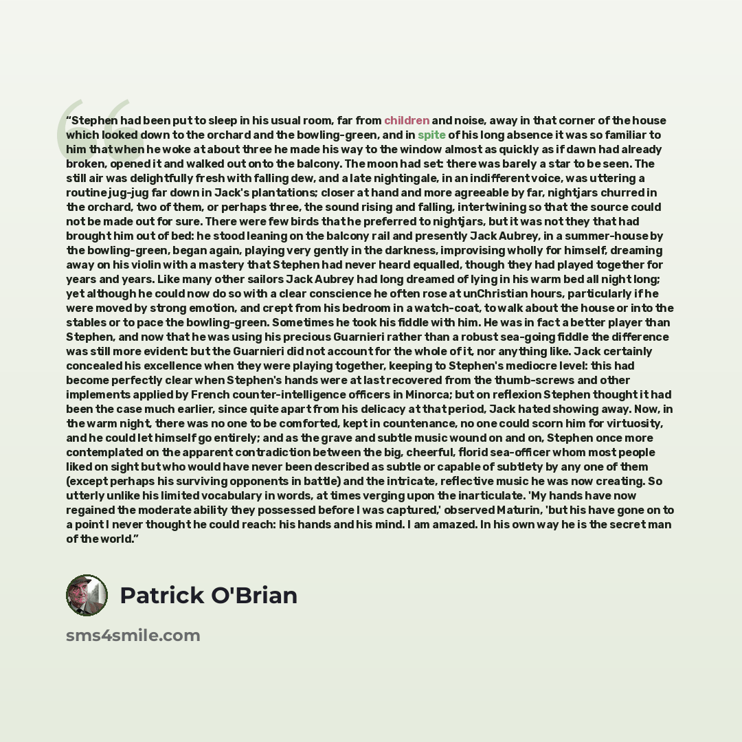 “Stephen had been put to sleep in his usual room, far from children and noise, away in that corner of the house which looked down to the orchard and the bowling-green, and in spite of his long absence it was so familiar to him that when he woke at about three he made his way to the window almost as…” quote by Patrick O'Brian