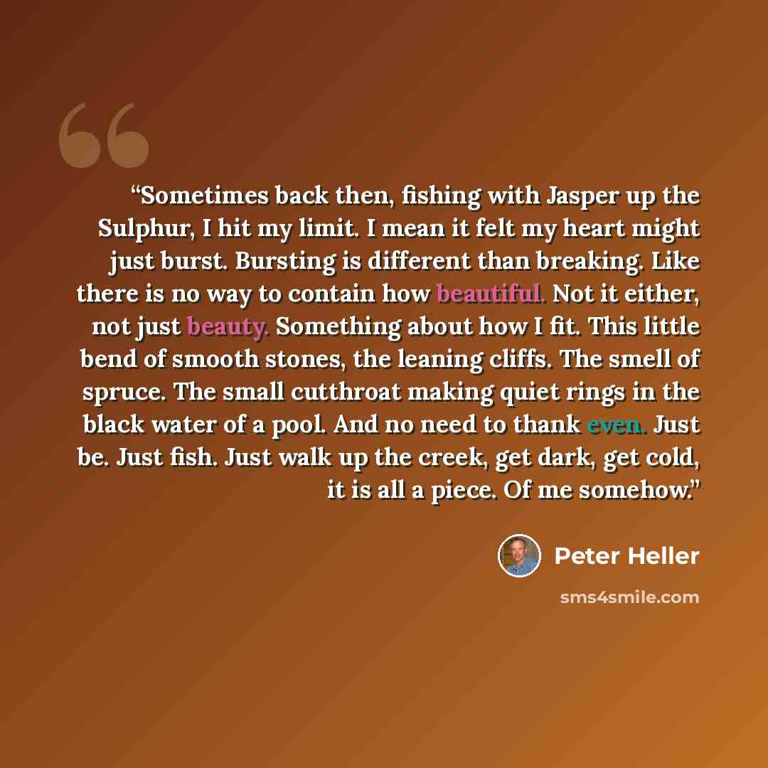 “Sometimes back then, fishing with Jasper up the Sulphur, I hit my limit. I mean it felt my heart might just burst. Bursting is different than breaking. Like there is no way to contain how beautiful. Not it either, not just beauty. Something about how I fit. This little bend of smooth stones, the…” quote by Peter Heller