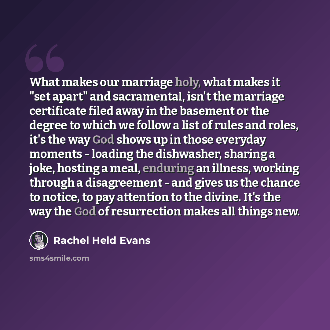 “What makes our marriage holy, what makes it "set apart" and sacramental, isn't the marriage certificate filed away in the basement or the degree to which we follow a list of rules and roles, it's the way God shows up in those everyday moments - loading the dishwasher, sharing a joke, hosting a…” quote by Rachel Held Evans