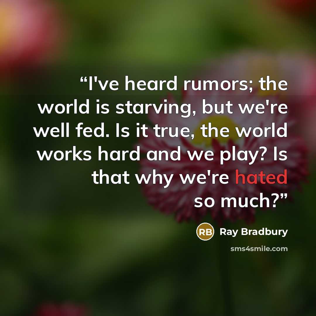 “I've heard rumors; the world is starving, but we're well fed. Is it true, the world works hard and we play? Is that why we're hated so much?” quote by Ray Bradbury