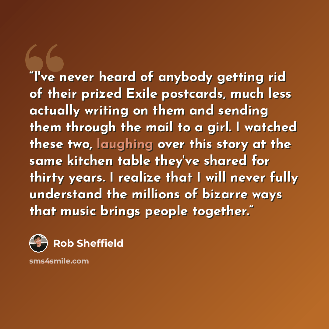 “I've never heard of anybody getting rid of their prized Exile postcards, much less actually writing on them and sending them through the mail to a girl. I watched these two, laughing over this story at the same kitchen table they've shared for thirty years. I realize that I will never fully…” quote by Rob Sheffield