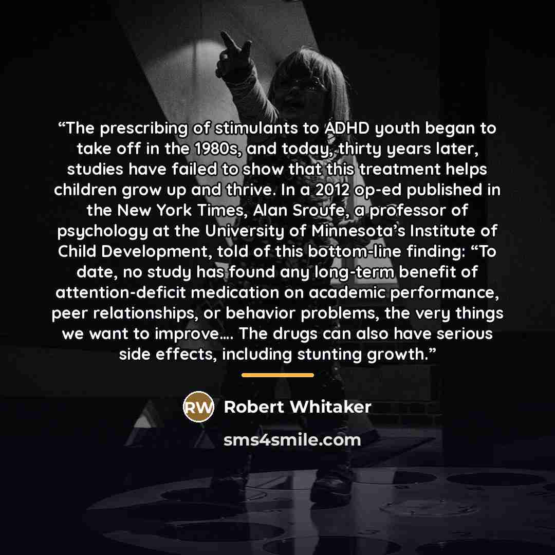 “The prescribing of stimulants to ADHD youth began to take off in the 1980s, and today, thirty years later, studies have failed to show that this treatment helps children grow up and thrive. In a 2012 op-ed published in the New York Times, Alan Sroufe, a professor of psychology at the University of…” quote by Robert Whitaker