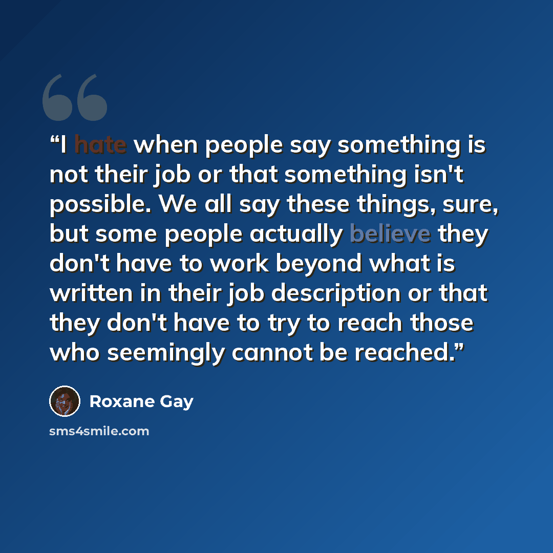 “I hate when people say something is not their job or that something isn't possible. We all say these things, sure, but some people actually believe they don't have to work beyond what is written in their job description or that they don't have to try to reach those who seemingly cannot be reached.” quote by Roxane Gay