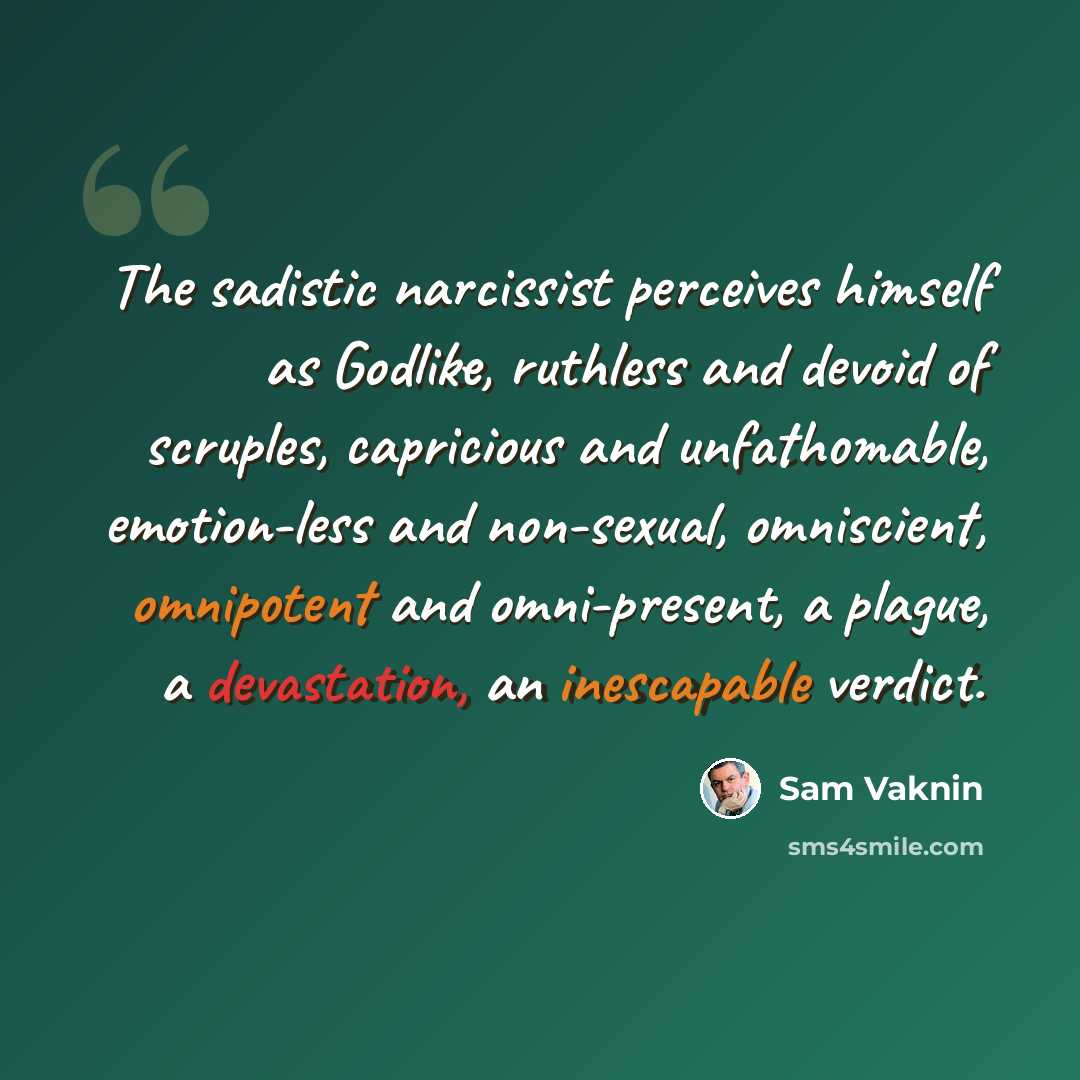 “The sadistic narcissist perceives himself as Godlike, ruthless and devoid of scruples, capricious and unfathomable, emotion-less and non-sexual, omniscient, omnipotent and omni-present, a plague, a devastation, an inescapable verdict.” quote by Sam Vaknin