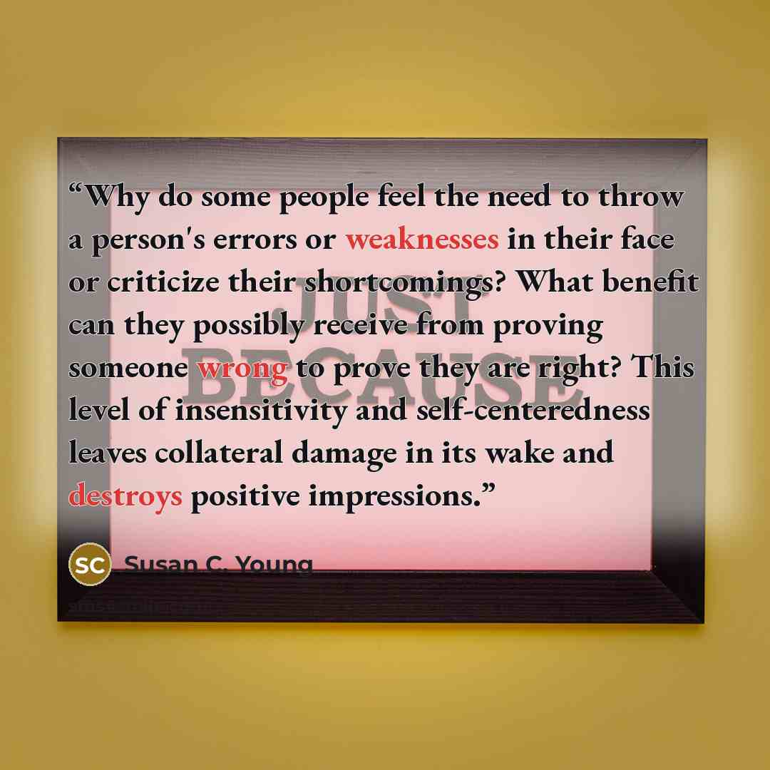 “Why do some people feel the need to throw a person's errors or weaknesses in their face or criticize their shortcomings? What benefit can they possibly receive from proving someone wrong to prove they are right? This level of insensitivity and self-centeredness leaves collateral damage in its wake…” quote by Susan C. Young