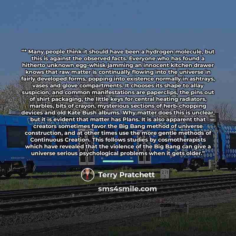 “* Many people think it should have been a hydrogen molecule, but this is against the observed facts. Everyone who has found a hitherto unknown egg-whisk jamming an innocent kitchen drawer knows that raw matter is continually flowing into the universe in fairly developed forms, popping into…” quote by Terry Pratchett