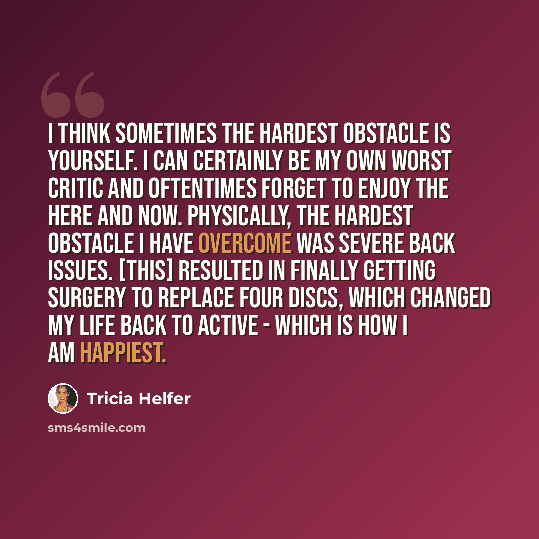 “I think sometimes the hardest obstacle is yourself. I can certainly be my own worst critic and oftentimes forget to enjoy the here and now. Physically, the hardest obstacle I have overcome was severe back issues. [This] resulted in finally getting surgery to replace four discs, which changed my…” quote by Tricia Helfer