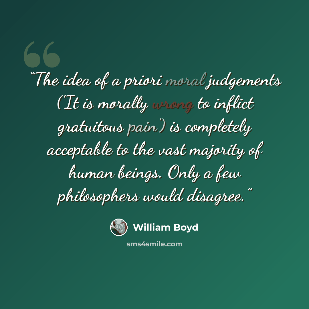 “The idea of a priori moral judgements ('It is morally wrong to inflict gratuitous pain') is completely acceptable to the vast majority of human beings. Only a few philosophers would disagree.” quote by William Boyd