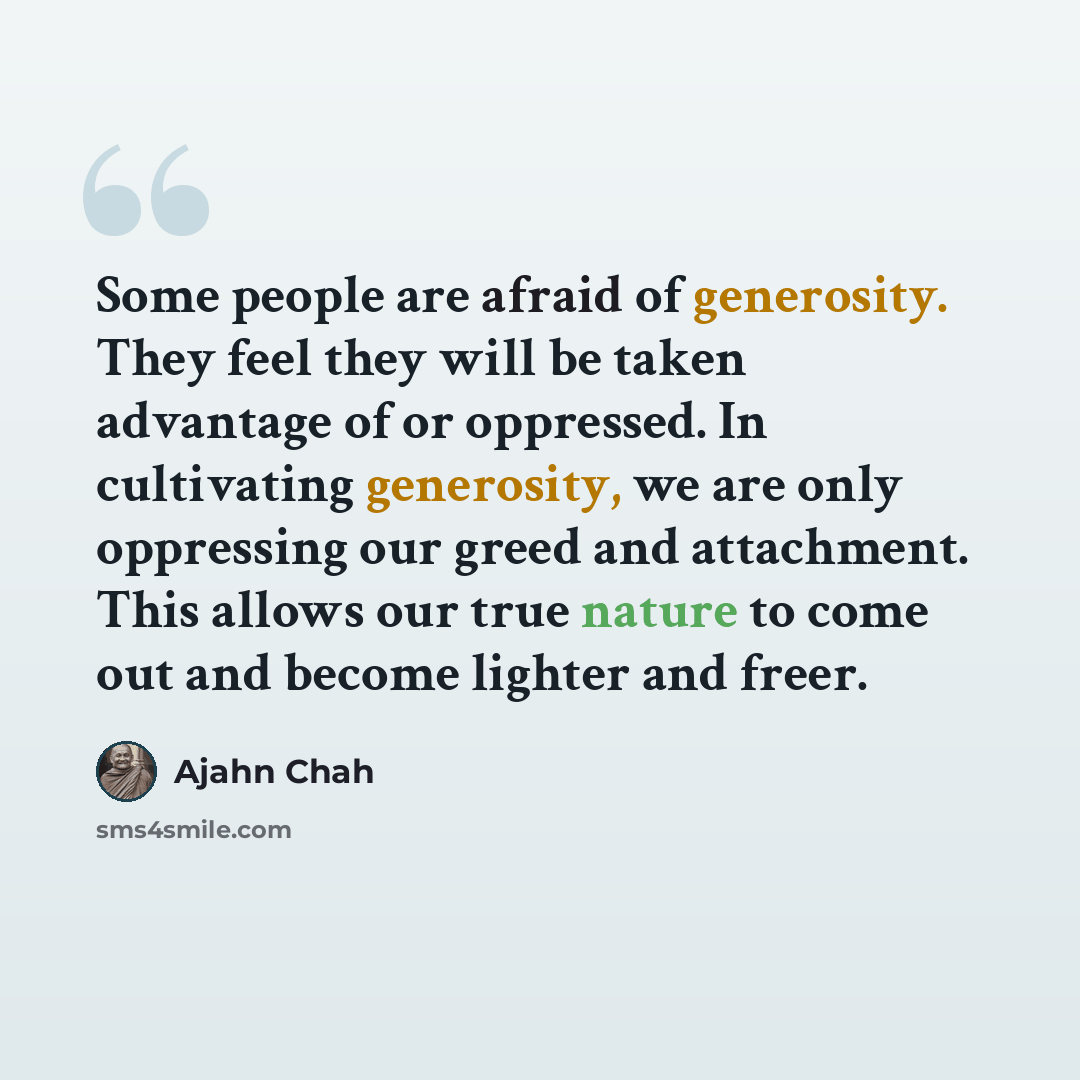 “Some people are afraid of generosity. They feel they will be taken advantage of or oppressed. In cultivating generosity, we are only oppressing our greed and attachment. This allows our true nature to come out and become lighter and freer.” quote by Ajahn Chah