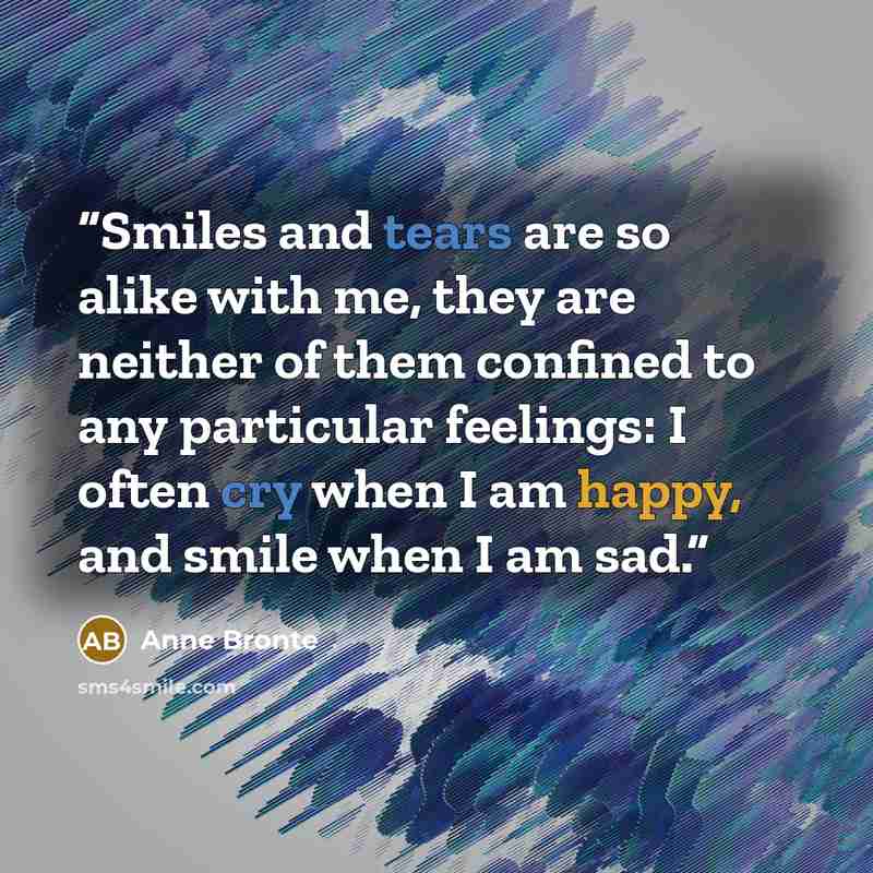 “Smiles and tears are so alike with me, they are neither of them confined to any particular feelings: I often cry when I am happy, and smile when I am sad.” quote by Anne Bronte
