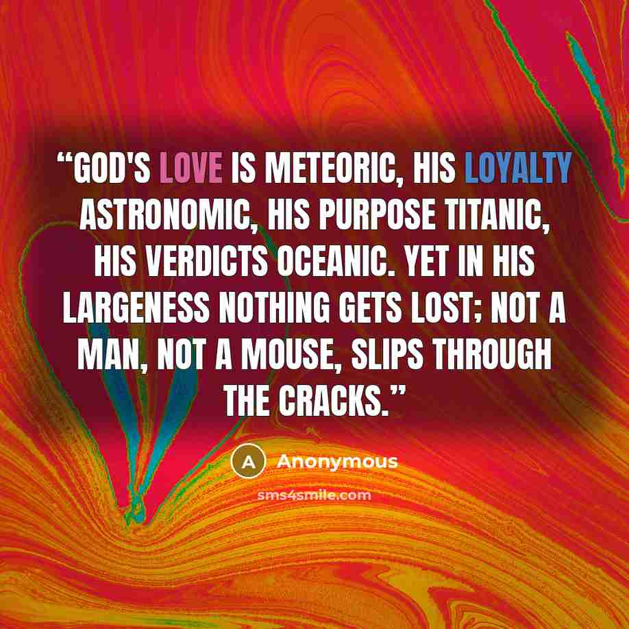 “God's love is meteoric, his loyalty astronomic, His purpose titanic, his verdicts oceanic. Yet in his largeness nothing gets lost; Not a man, not a mouse, slips through the cracks.” quote by Anonymous